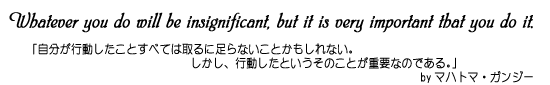 「自分が行動したことすべては取るに足らないことかもしれない。しかし、行動したというそのことが重要なのである。」byマハトマ・ガンジー